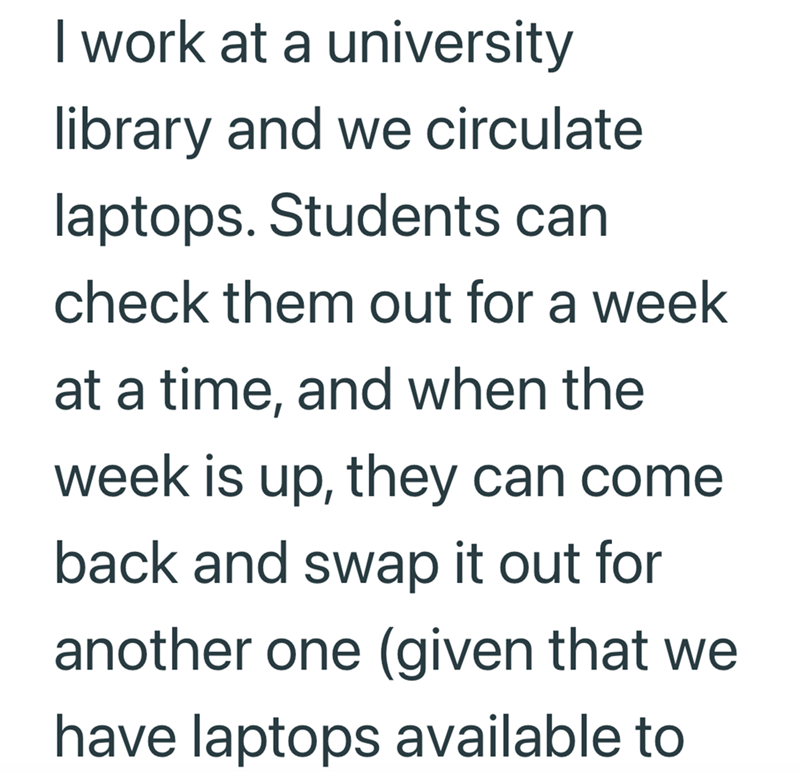 I work at a university library and we circulate laptops. Students can check them out for a week at a time, and when the week is up, they can come back and swap it out for another one (given that we have laptops available to