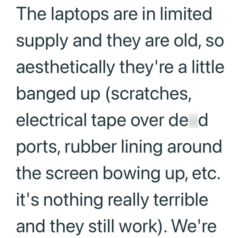 The laptops are in limited supply and they are old, so aesthetically they're a little banged up (scratches, electrical tape over de d ports, rubber lining around the screen bowing up, etc. it's nothing really terrible and they still work). We're