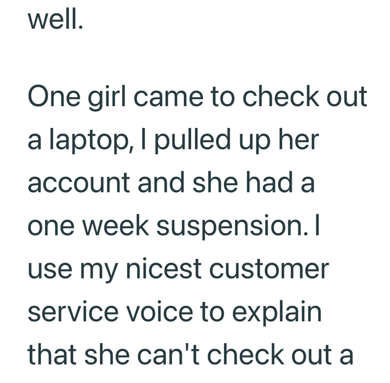 well. One girl came to check out a laptop, I pulled up her account and she had a one week suspension. I use my nicest customer service voice to explain that she can't check out a