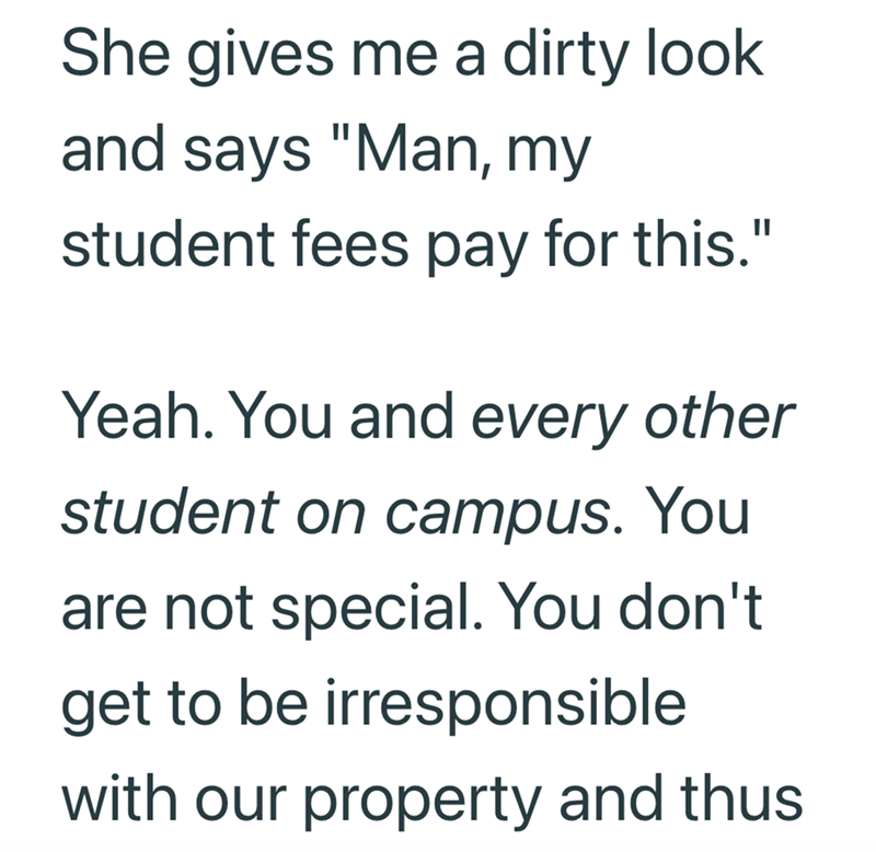 She gives me a dirty look and says "Man, my student fees pay for this." Yeah. You and every other student on campus. You are not special. You don't get to be irresponsible with our property and thus