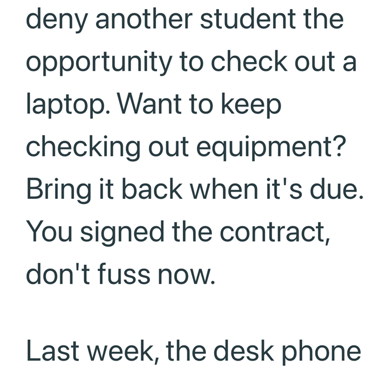 deny another student the opportunity to check out a laptop. Want to keep checking out equipment? Bring it back when it's due. You signed the contract, don't fuss now. Last week, the desk phone