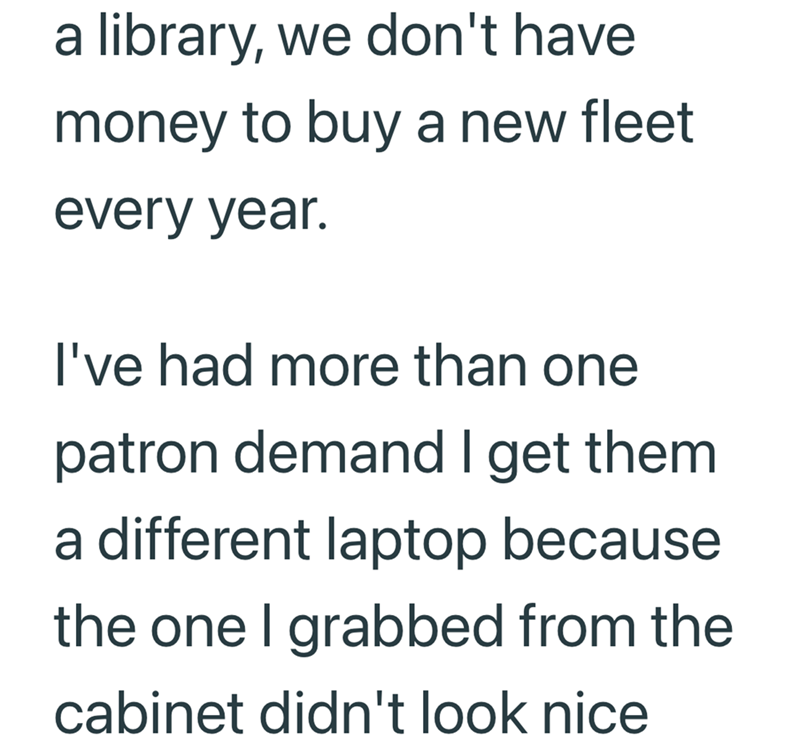 a library, we don't have money to buy a new fleet every year. I've had more than one patron demand I get them a different laptop because the one I grabbed from the cabinet didn't look nice