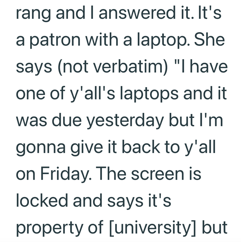 rang and I answered it. It's a patron with a laptop. She says (not verbatim) "I have one of y'all's laptops and it was due yesterday but I'm gonna give it back to y'all on Friday. The screen is locked and says it's property of [university] but