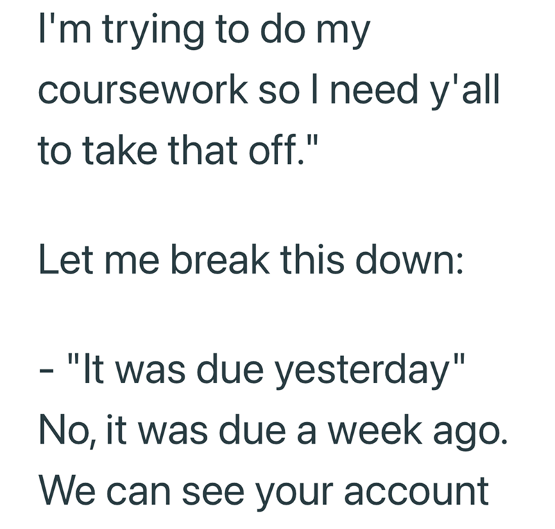 I'm trying to do my coursework so I need y'all to take that off." Let me break this down: - "It was due yesterday" No, it was due a week ago. We can see your account