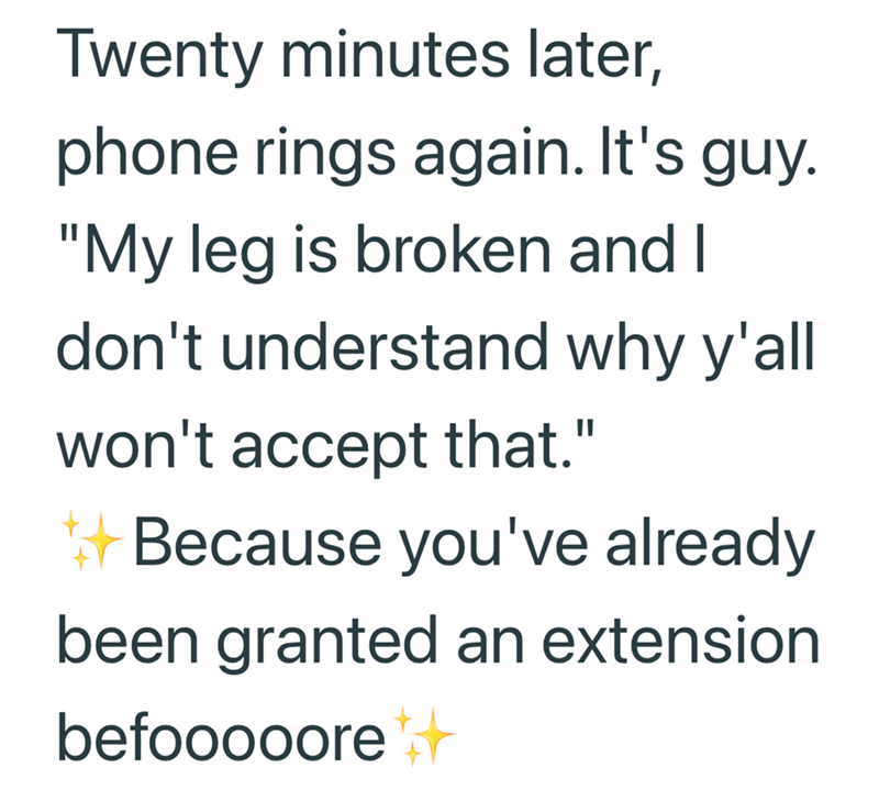 Twenty minutes later, phone rings again. It's guy. "My leg is broken and I don't understand why y'all won't accept that." Because you've already been granted an extension befooooore++
