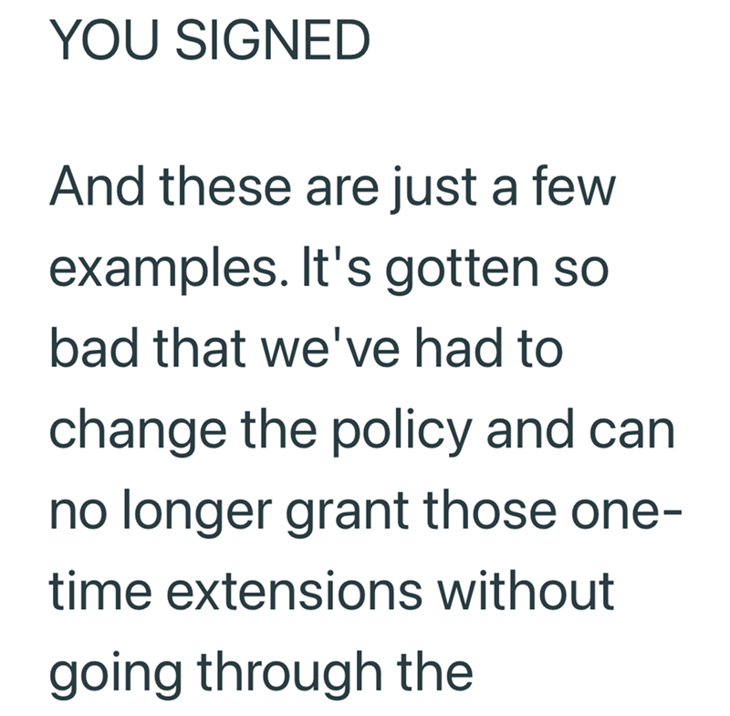 YOU SIGNED And these are just a few examples. It's gotten so bad that we've had to change the policy and can no longer grant those one- time extensions without going through the