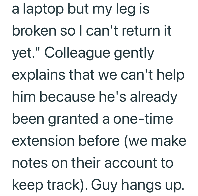 a laptop but my leg is broken so I can't return it yet." Colleague gently explains that we can't help. him because he's already been granted a one-time extension before (we make notes on their account to keep track). Guy hangs up.