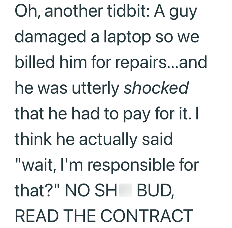 Oh, another tidbit: A guy damaged a laptop so we billed him for repairs...and he was utterly shocked that he had to pay for it. I think he actually said "wait, I'm responsible for that?" NO SH BUD, READ THE CONTRACT