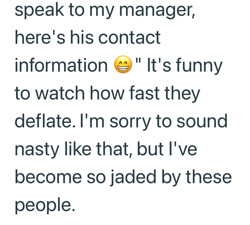 speak to my manager, here's his contact information "It's funny to watch how fast they deflate. I'm sorry to sound nasty like that, but I've become so jaded by these people.