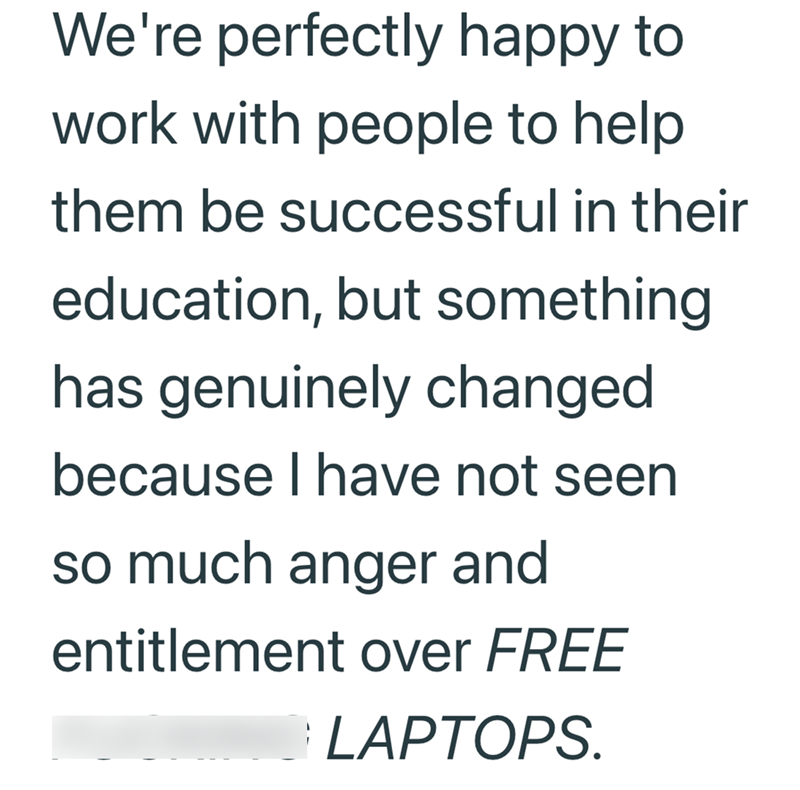 We're perfectly happy to work with people to help them be successful in their education, but something has genuinely changed because I have not seen so much anger and entitlement over FREE LAPTOPS.