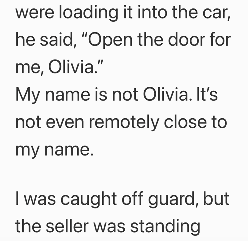 were loading it into the car, he said, "Open the door for me, Olivia." My name is not Olivia. It's not even remotely close to my name. I was caught off guard, but the seller was standing