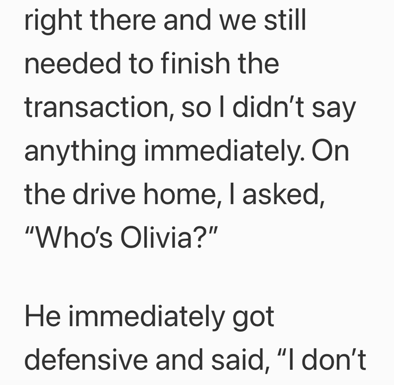 right there and we still needed to finish the transaction, so I didn't say anything immediately. On the drive home, I asked, "Who's Olivia?" He immediately got defensive and said, "I don't
