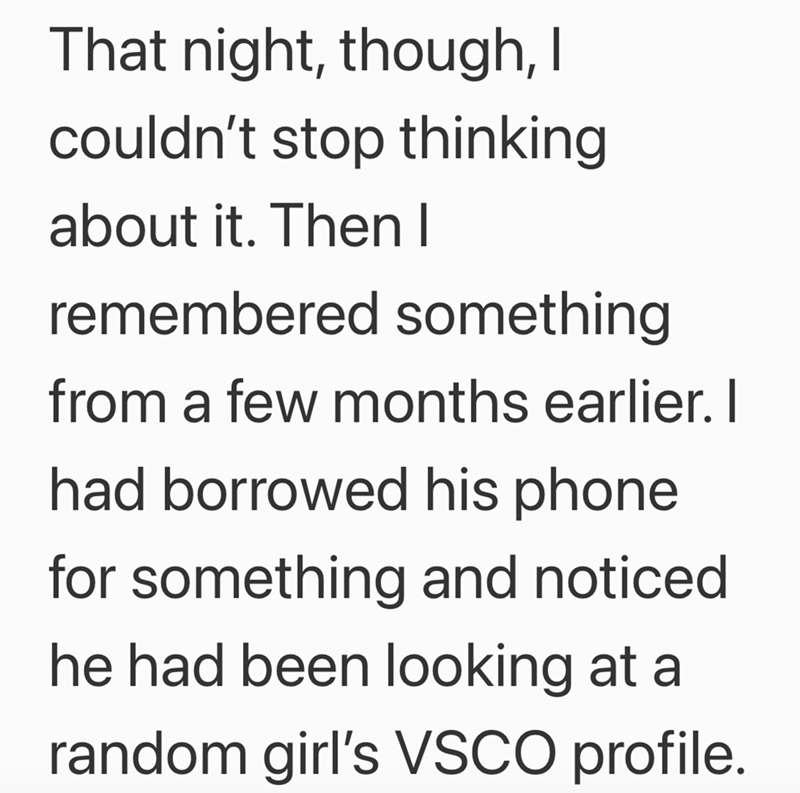 That night, though, I couldn't stop thinking about it. Then I remembered something from a few months earlier. I had borrowed his phone for something and noticed. he had been looking at a random girl's VSCO profile.