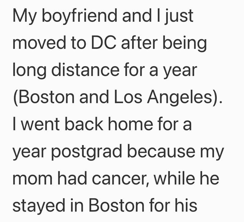 My boyfriend and I just moved to DC after being long distance for a year (Boston and Los Angeles). I went back home for a year postgrad because my mom had cancer, while he stayed in Boston for his