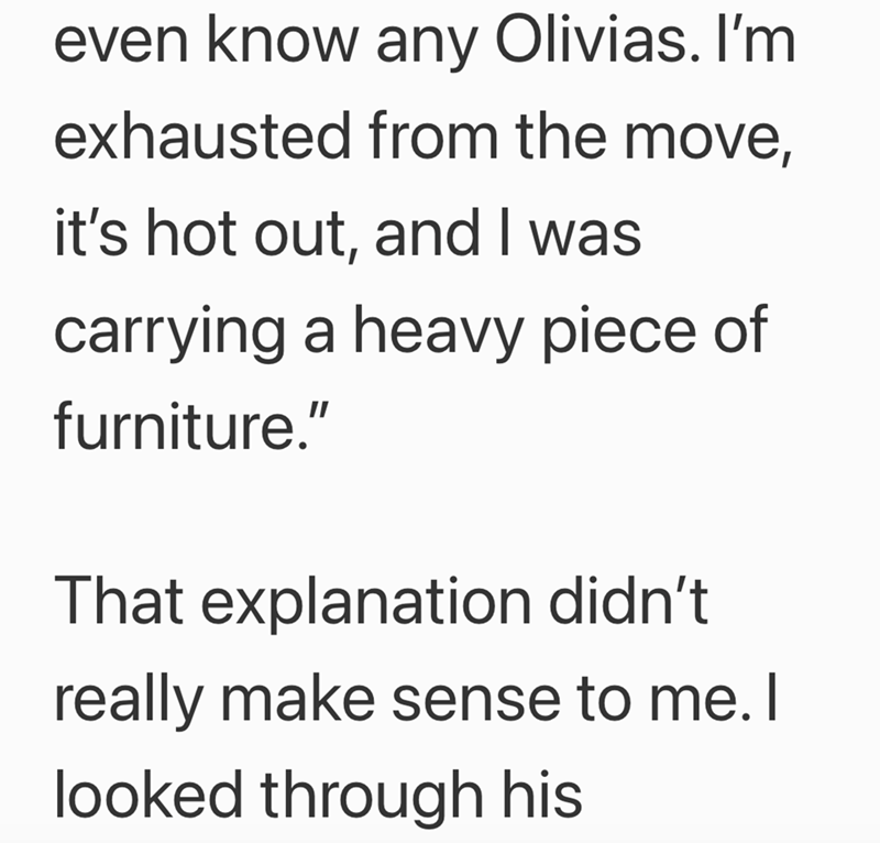 even know any Olivias. I'm exhausted from the move, it's hot out, and I was carrying a heavy piece of furniture." That explanation didn't really make sense to me. I looked through his