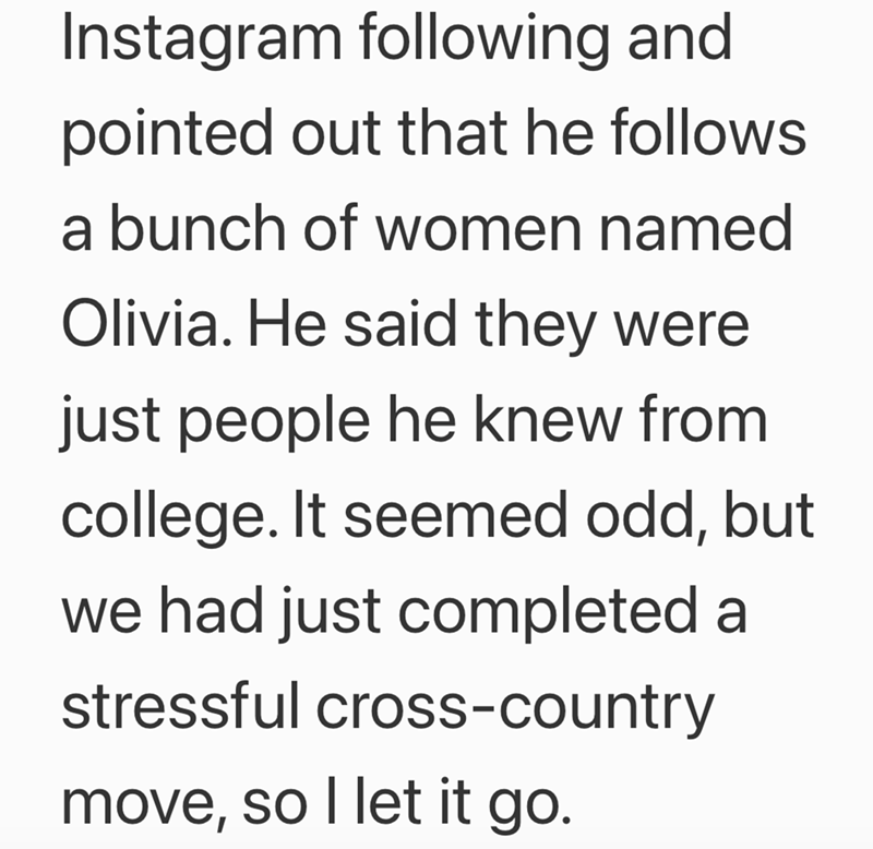 Instagram following and pointed out that he follows a bunch of women named Olivia. He said they were just people he knew from college. It seemed odd, but we had just completed a stressful cross-country move, so I let it go.
