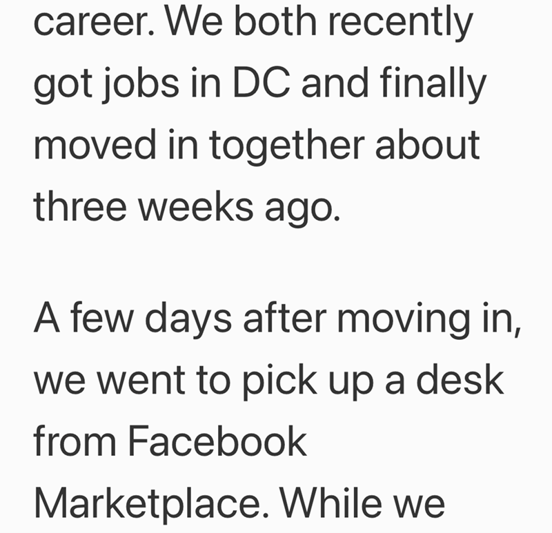 career. We both recently got jobs in DC and finally moved in together about three weeks ago. A few days after moving in, we went to pick up a desk from Facebook Marketplace. While we