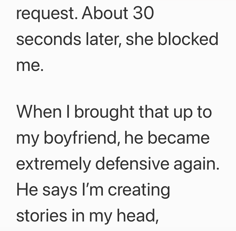 request. About 30 seconds later, she blocked me. When I brought that up to my boyfriend, he became extremely defensive again. He says I'm creating stories in my head,