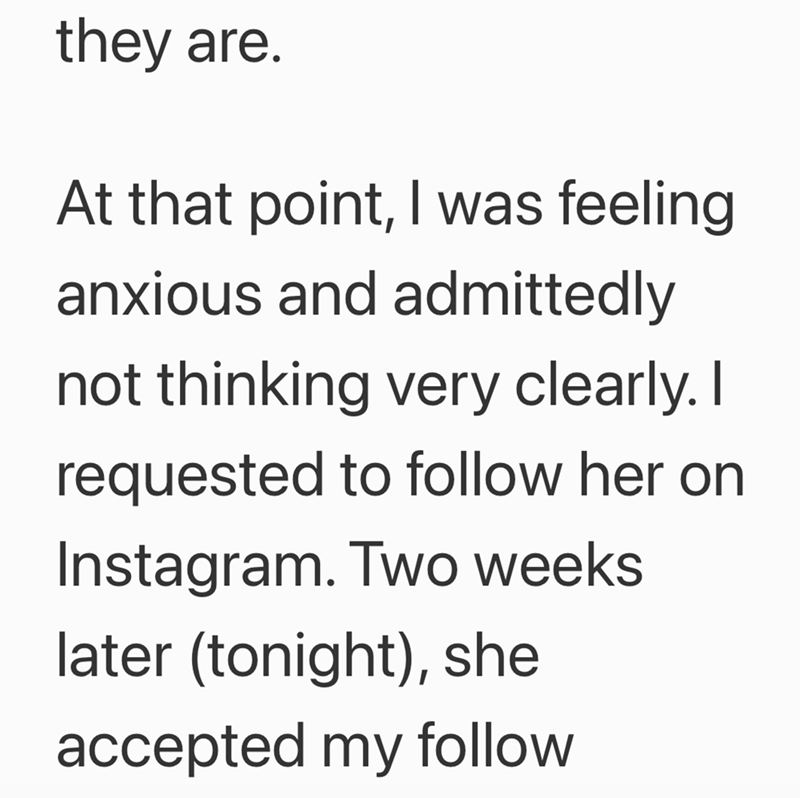 they are. At that point, I was feeling anxious and admittedly not thinking very clearly. I requested to follow her on Instagram. Two weeks later (tonight), she accepted my follow