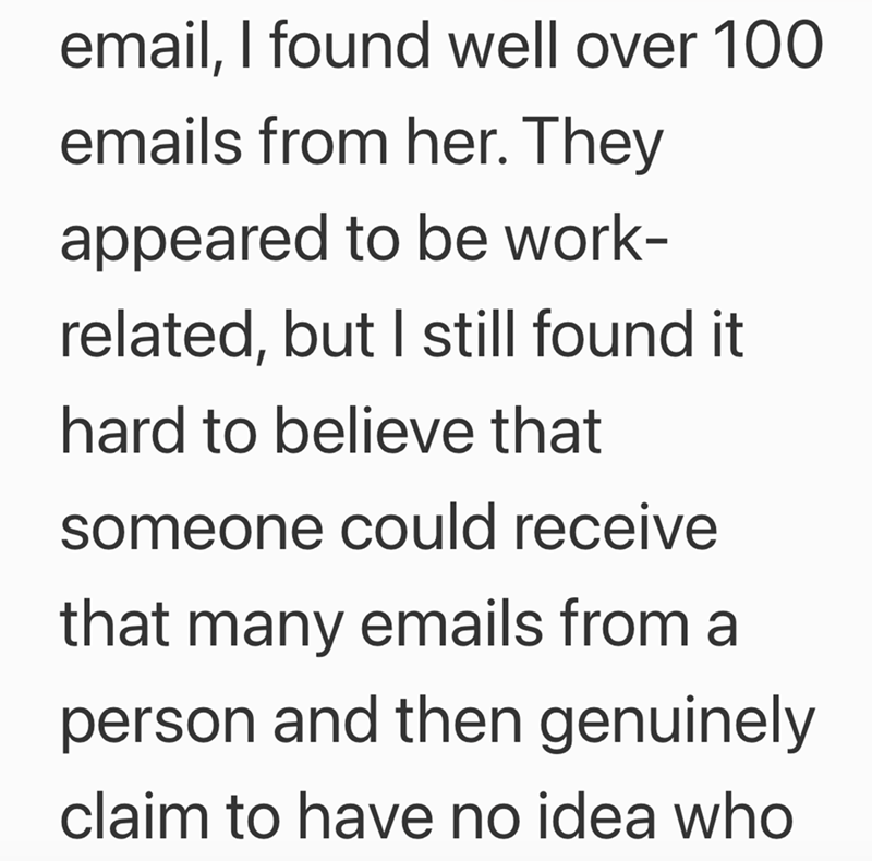 email, I found well over 100 emails from her. They appeared to be work- related, but I still found it hard to believe that someone could receive that many emails from a person and then genuinely claim to have no idea who