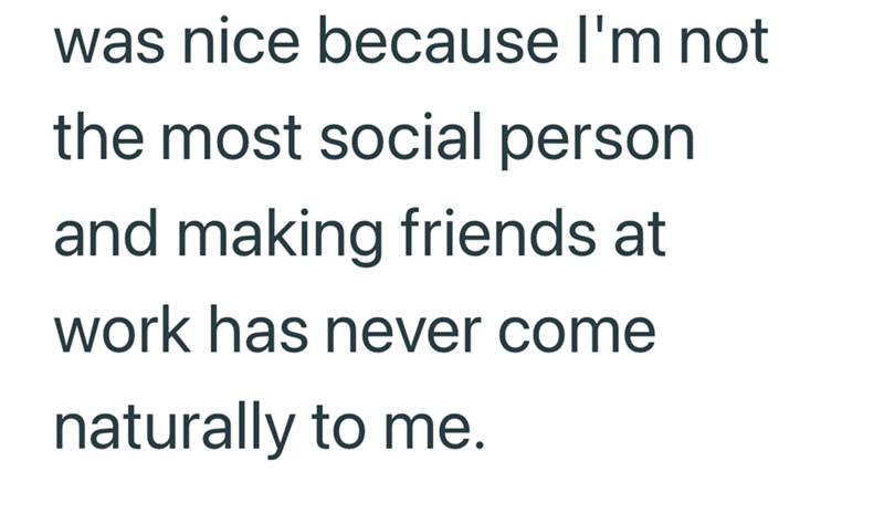 was nice because I'm not the most social person and making friends at work has never come naturally to me.