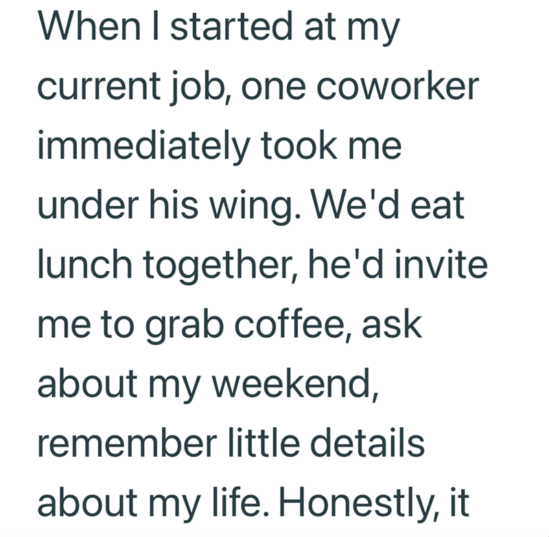 When I started at my current job, one coworker immediately took me under his wing. We'd eat lunch together, he'd invite me to grab coffee, ask about my weekend, remember little details about my life. Honestly, it