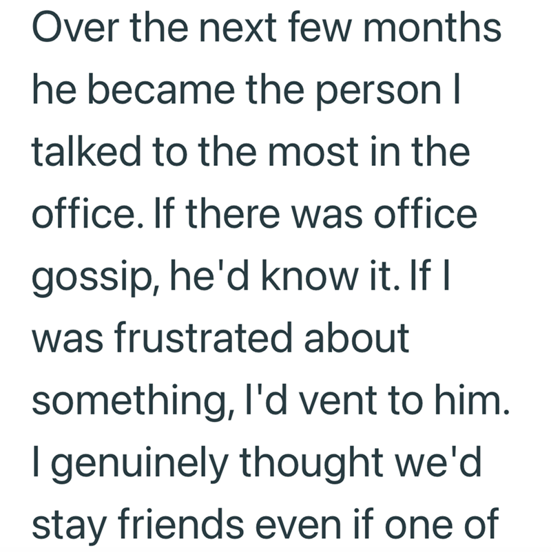 Over the next few months he became the person I talked to the most in the office. If there was office gossip, he'd know it. If I was frustrated about something, I'd vent to him. I genuinely thought we'd stay friends even if one of