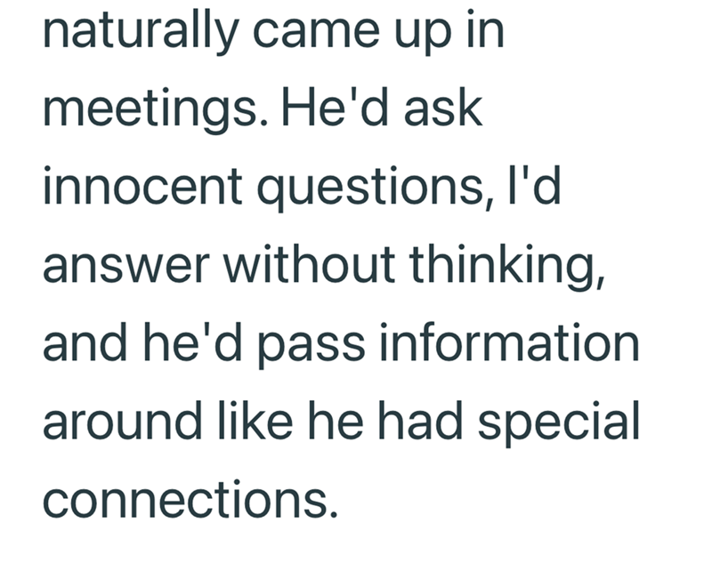 naturally came up in meetings. He'd ask innocent questions, I'd answer without thinking, and he'd pass information around like he had special connections.