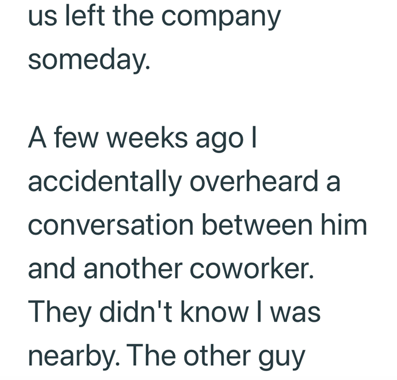 us left the company someday. A few weeks ago I accidentally overheard a conversation between him and another coworker. They didn't know I was nearby. The other guy