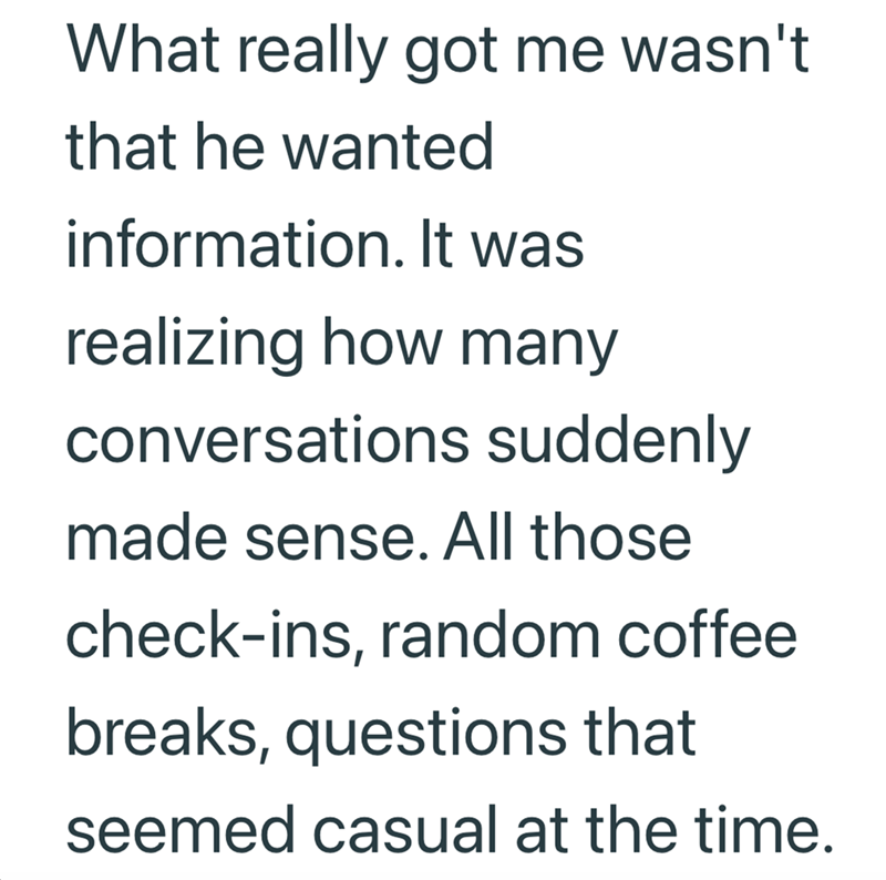 What really got me wasn't that he wanted information. It was realizing how many conversations suddenly made sense. All those check-ins, random coffee breaks, questions that seemed casual at the time.