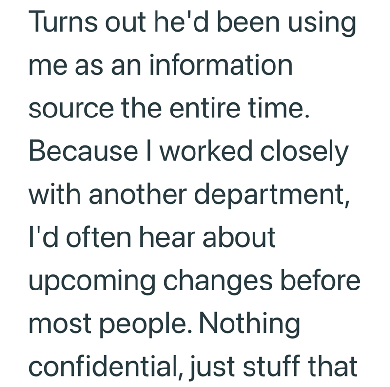 Turns out he'd been using me as an information source the entire time. Because I worked closely with another department, I'd often hear about upcoming changes before most people. Nothing confidential, just stuff that
