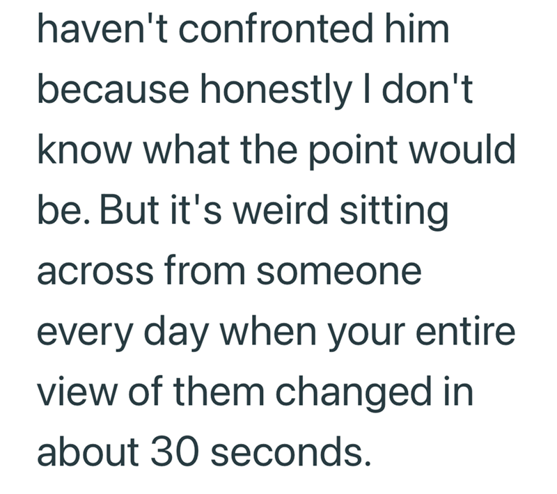 haven't confronted him because honestly I don't know what the point would be. But it's weird sitting across from someone every day when your entire view of them changed in about 30 seconds.