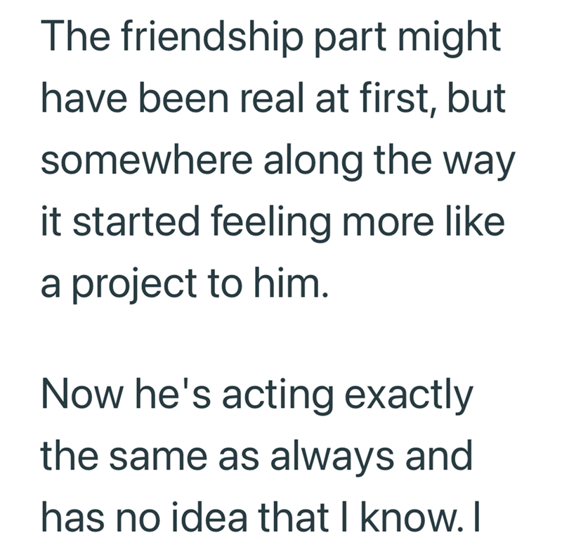 The friendship part might have been real at first, but somewhere along the way it started feeling more like a project to him. Now he's acting exactly the same as always and has no idea that I know. I