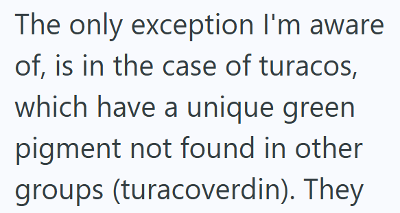 The only exception I'm aware of, is in the case of turacos, which have a unique green pigment not found in other groups (turacoverdin). They
