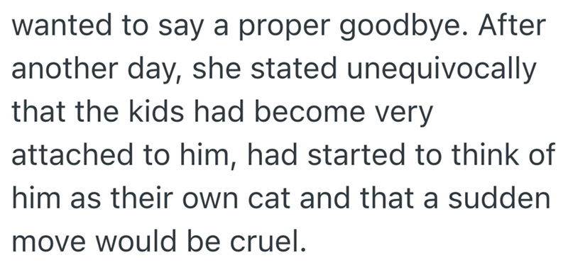 wanted to say a proper goodbye. After another day, she stated unequivocally that the kids had become very attached to him, had started to think of him as their own cat and that a sudden move would be cruel.