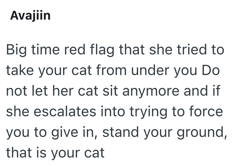 Avajiin Big time red flag that she tried to take your cat from under you Do not let her cat sit anymore and if she escalates into trying to force you to give in, stand your ground, that is your cat