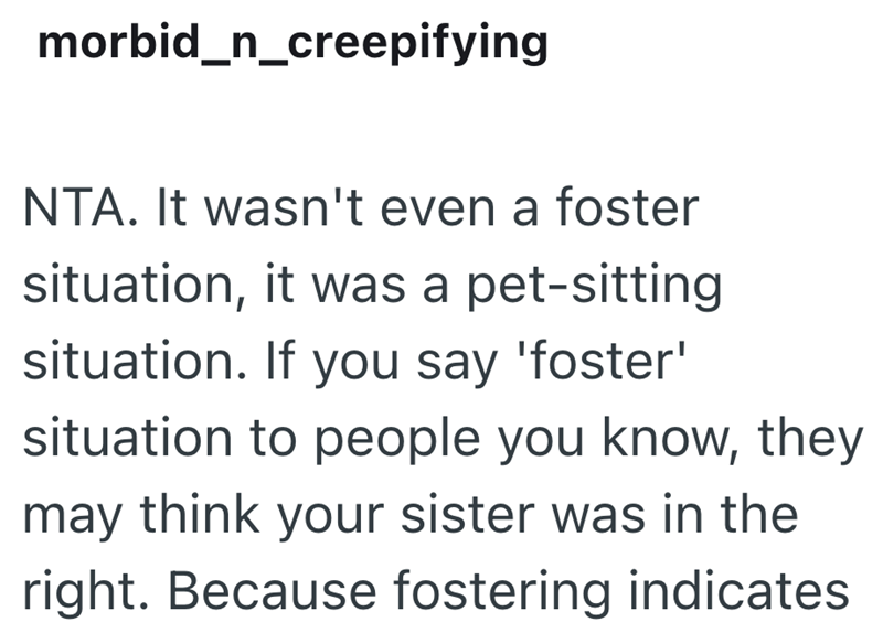morbid_n_creepifying NTA. It wasn't even a foster situation, it was a pet-sitting situation. If you say 'foster' situation to people you know, they may think your sister was in the right. Because fostering indicates