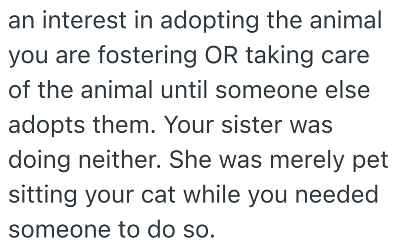 an interest in adopting the animal you are fostering OR taking care of the animal until someone else adopts them. Your sister was doing neither. She was merely pet sitting your cat while you needed someone to do so.