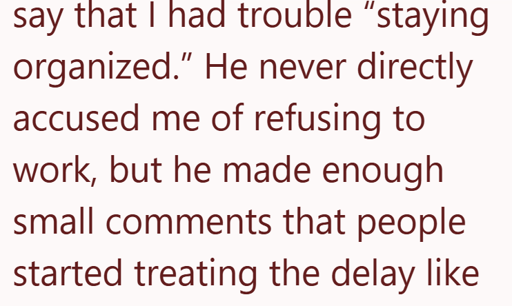 say that I had trouble "staying organized." He never directly accused me of refusing to work, but he made enough small comments that people started treating the delay like.
