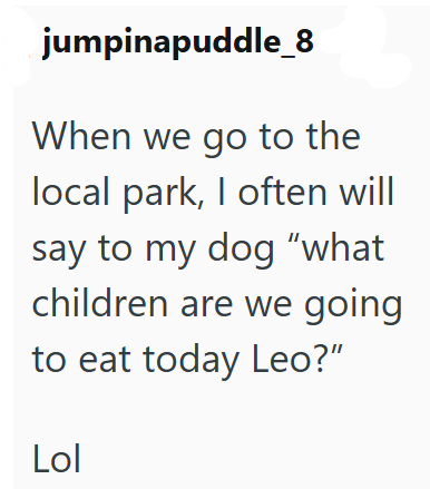 jumpinapuddle_8 When we go to the local park, I often will say to my dog "what children are we going to eat today Leo?" Lol