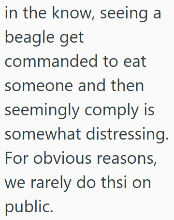in the know, seeing a beagle get commanded to eat someone and then seemingly comply is somewhat distressing. For obvious reasons, we rarely do thsi on public.