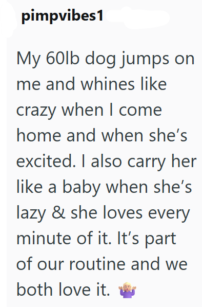 pimpvibes1 My 60lb dog jumps on me and whines like crazy when I come home and when she's excited. I also carry her like a baby when she's lazy & she loves every minute of it. It's part of our routine and we both love it.