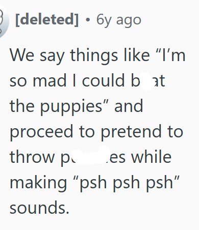 3 [deleted] 6y ago We say things like "I'm so mad I could bat the puppies" and proceed to pretend to throw p .es while making "psh psh psh" sounds.