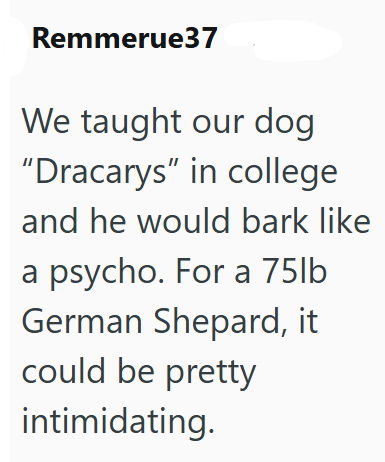 Remmerue37 We taught our dog "Dracarys" in college and he would bark like a psycho. For a 75lb German Shepard, it could be pretty intimidating.