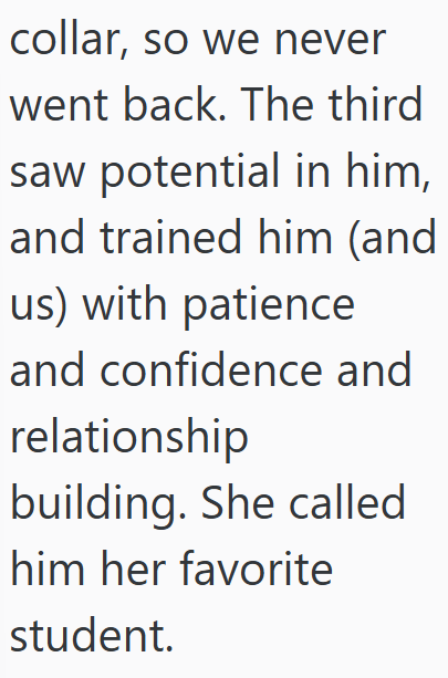 collar, so we never went back. The third saw potential in him, and trained him (and us) with patience and confidence and relationship building. She called him her favorite student.