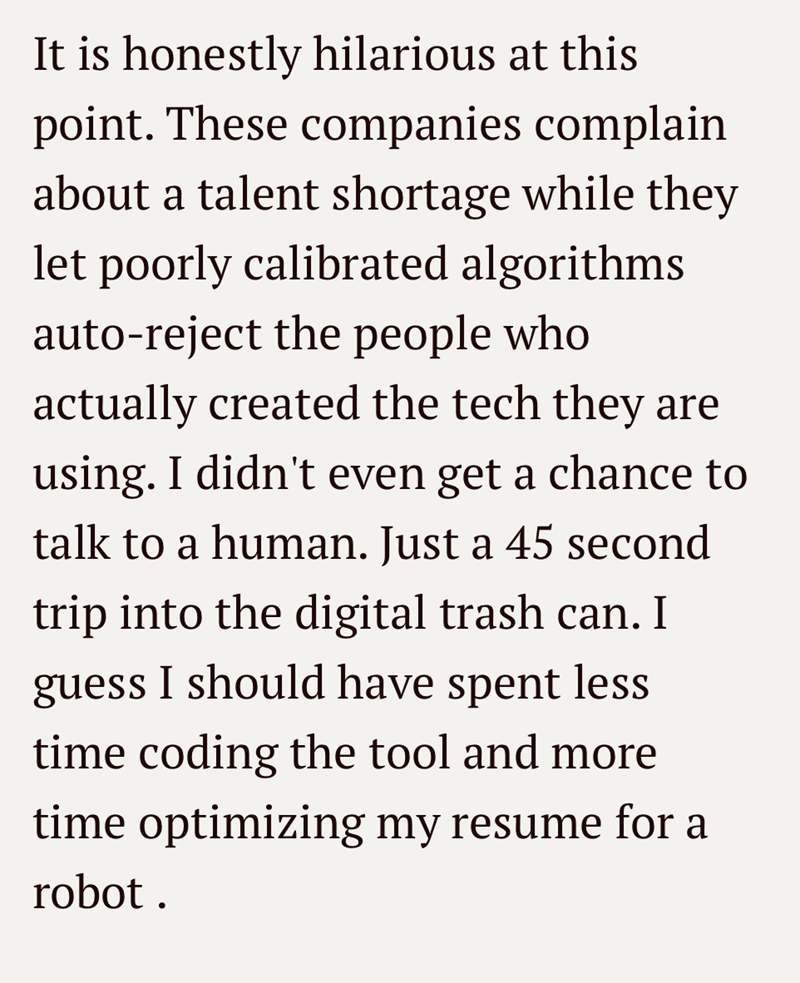 It is honestly hilarious at this point. These companies complain about a talent shortage while they let poorly calibrated algorithms auto-reject the people who actually created the tech they are using. I didn't even get a chance to talk to a human. Just a 45 second trip into the digital trash can. I guess I should have spent less time coding the tool and more time optimizing my resume for a robot.