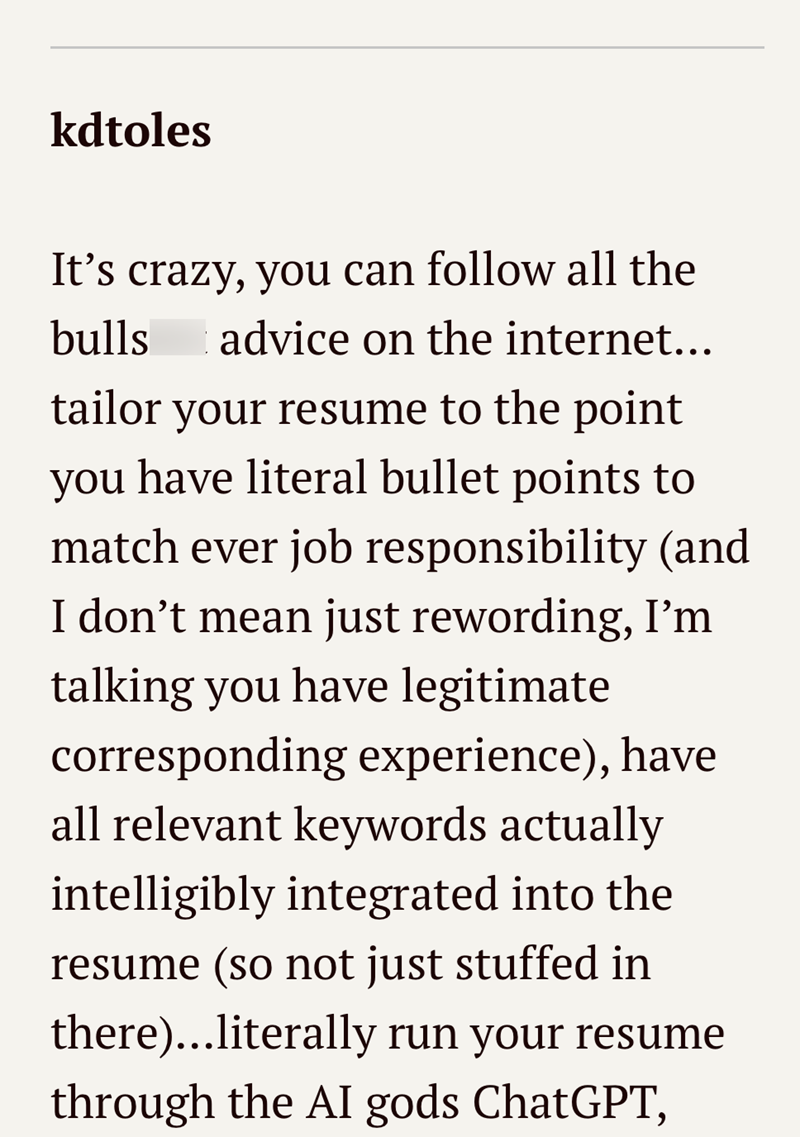 kdtoles It's crazy, you can follow all the bulls advice on the internet….. tailor your resume to the point you have literal bullet points to match ever job responsibility (and I don't mean just rewording, I'm talking you have legitimate corresponding experience), have all relevant keywords actually intelligibly integrated into the resume (so not just stuffed in there)...literally run your resume through the AI gods ChatGPT,