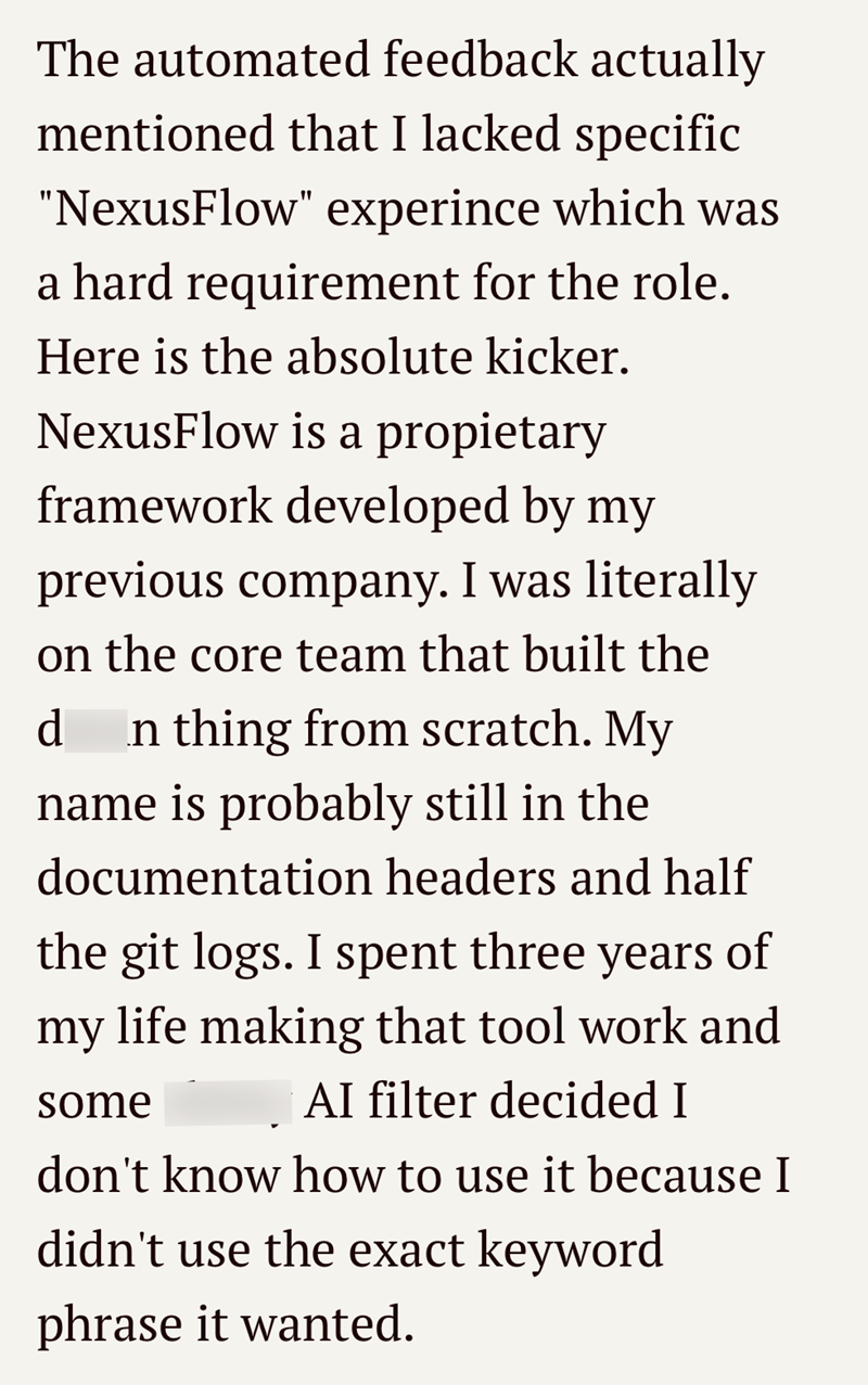 The automated feedback actually mentioned that I lacked specific "NexusFlow" experince which was a hard requirement for the role. Here is the absolute kicker. NexusFlow is a propietary framework developed by my previous company. I was literally on the core team that built the d In thing from scratch. My name is probably still in the documentation headers and half the git logs. I spent three years of my life making that tool work and Al filter decided I some don't know how to use it because I did