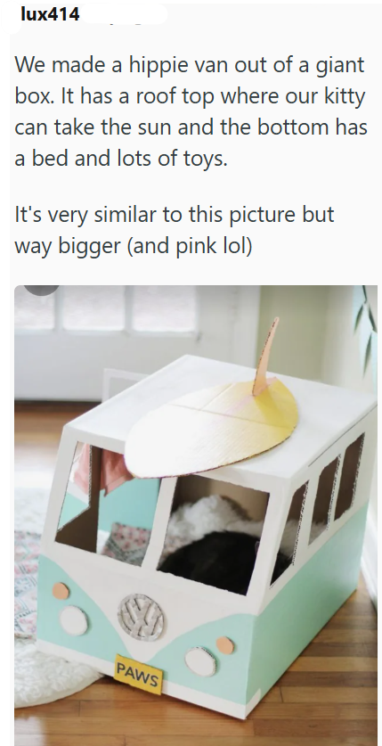 lux414 We made a hippie van out of a giant box. It has a roof top where our kitty can take the sun and the bottom has a bed and lots of toys. It's very similar to this picture but way bigger (and pink lol) PAWS