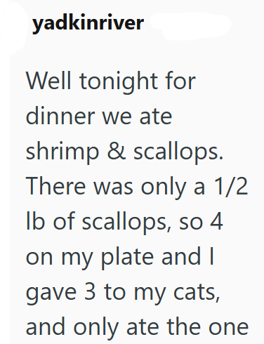 yadkinriver Well tonight for dinner we ate shrimp & scallops. There was only a 1/2 lb of scallops, so 4 on my plate and I gave 3 to my cats, and only ate the one